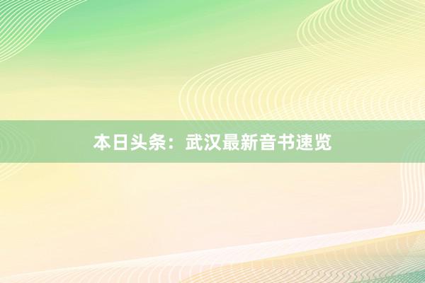 本日头条：武汉最新音书速览