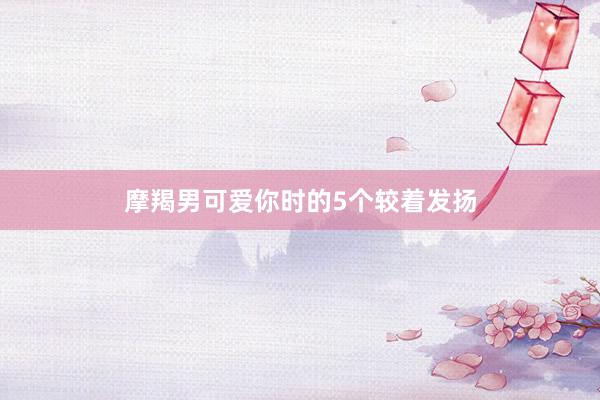 摩羯男可爱你时的5个较着发扬