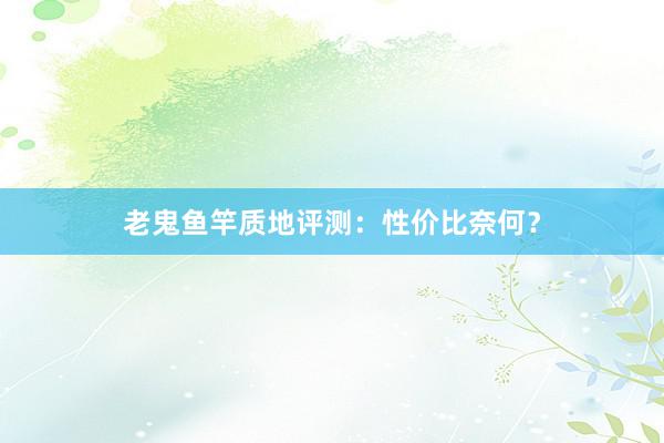 老鬼鱼竿质地评测：性价比奈何？