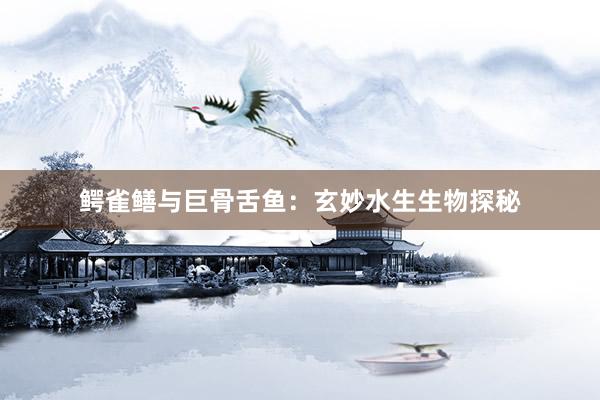 鳄雀鳝与巨骨舌鱼：玄妙水生生物探秘