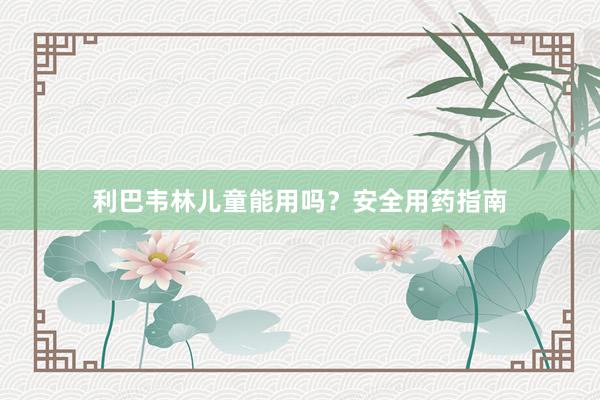 利巴韦林儿童能用吗？安全用药指南