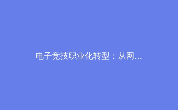 电子竞技职业化转型：从网吧联赛到奥运殿堂的二十年进化史