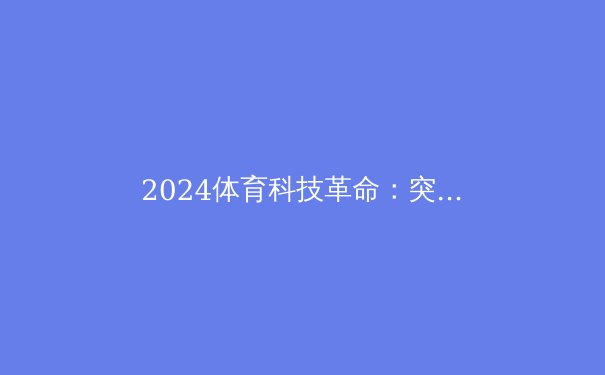 2024体育科技革命：突破、争议与未来 - 4