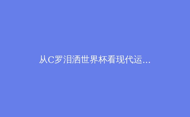 从C罗泪洒世界杯看现代运动员的心理健康：胜利背后的隐形战场 - 3