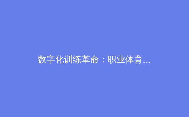 数字化训练革命：职业体育如何通过AI与大数据重塑竞技极限 - 3